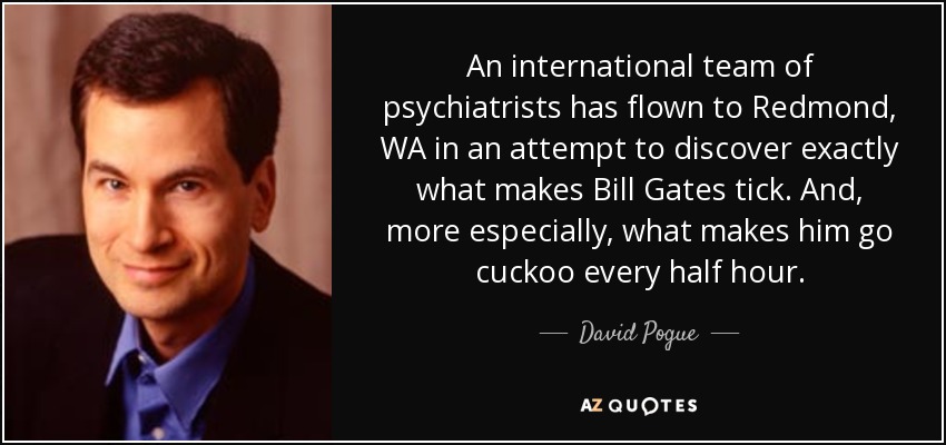 An international team of psychiatrists has flown to Redmond, WA in an attempt to discover exactly what makes Bill Gates tick. And, more especially, what makes him go cuckoo every half hour. - David Pogue