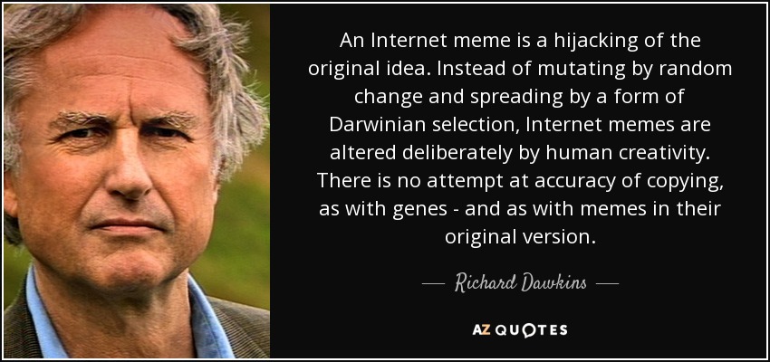 An Internet meme is a hijacking of the original idea. Instead of mutating by random change and spreading by a form of Darwinian selection, Internet memes are altered deliberately by human creativity. There is no attempt at accuracy of copying, as with genes - and as with memes in their original version. - Richard Dawkins
