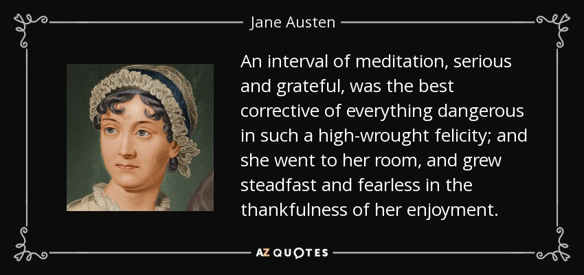 An interval of meditation, serious and grateful, was the best corrective of everything dangerous in such a high-wrought felicity; and she went to her room, and grew steadfast and fearless in the thankfulness of her enjoyment. - Jane Austen