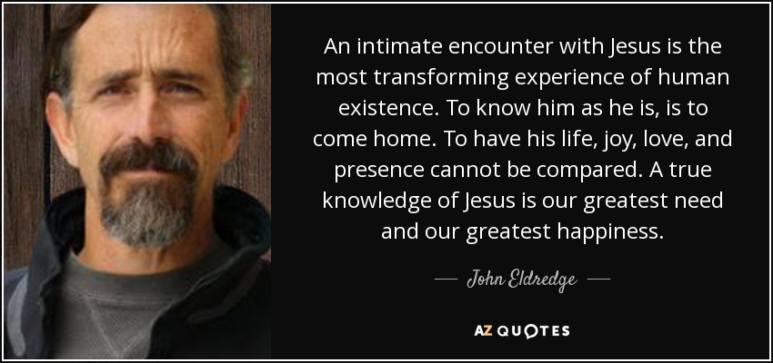 An intimate encounter with Jesus is the most transforming experience of human existence. To know him as he is, is to come home. To have his life, joy, love, and presence cannot be compared. A true knowledge of Jesus is our greatest need and our greatest happiness. - John Eldredge