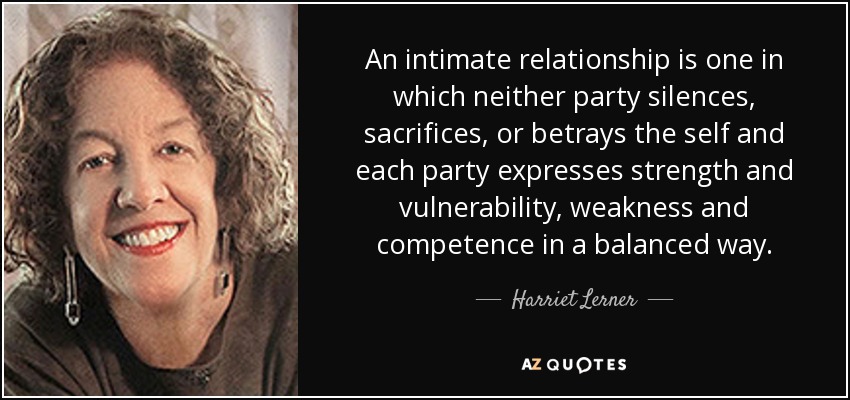 An intimate relationship is one in which neither party silences, sacrifices, or betrays the self and each party expresses strength and vulnerability, weakness and competence in a balanced way. - Harriet Lerner
