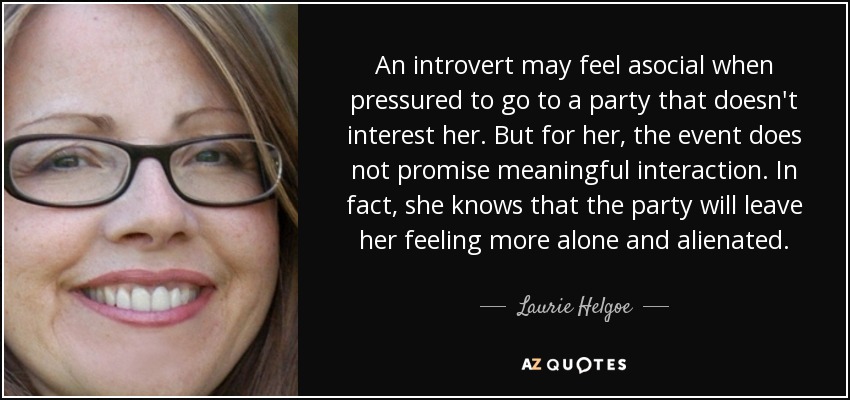 An introvert may feel asocial when pressured to go to a party that doesn't interest her. But for her, the event does not promise meaningful interaction. In fact, she knows that the party will leave her feeling more alone and alienated. - Laurie Helgoe