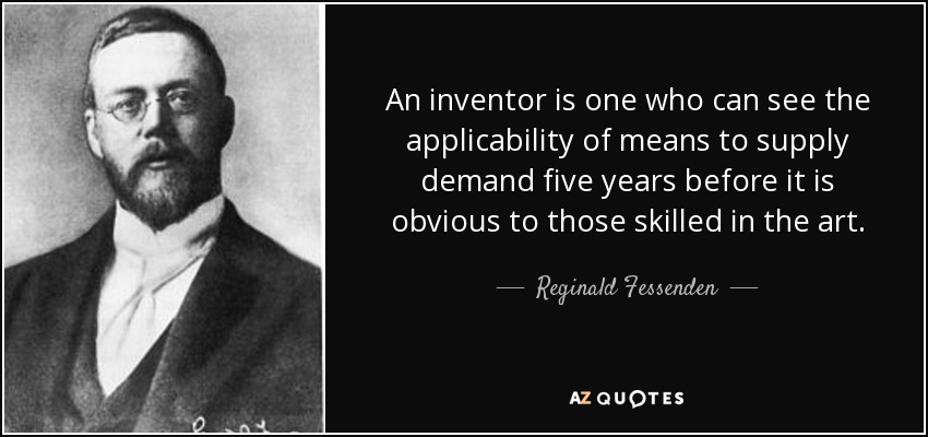 An inventor is one who can see the applicability of means to supply demand five years before it is obvious to those skilled in the art. - Reginald Fessenden