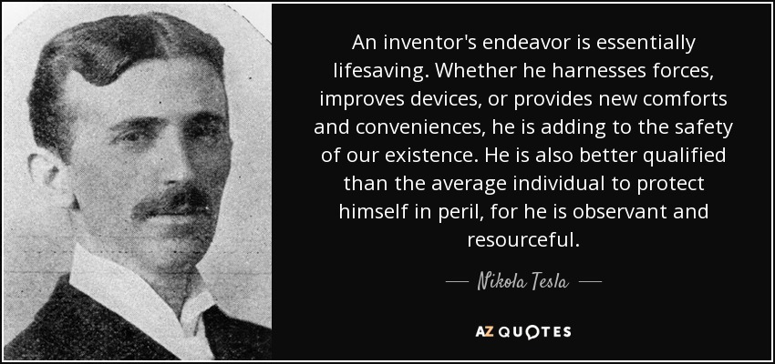An inventor's endeavor is essentially lifesaving. Whether he harnesses forces, improves devices, or provides new comforts and conveniences, he is adding to the safety of our existence. He is also better qualified than the average individual to protect himself in peril, for he is observant and resourceful. - Nikola Tesla