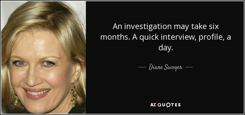 An investigation may take six months. A quick interview, profile, a day. - Diane Sawyer