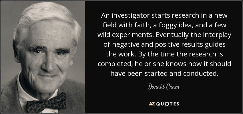 An investigator starts research in a new field with faith, a foggy idea, and a few wild experiments. Eventually the interplay of negative and positive results guides the work. By the time the research is completed, he or she knows how it should have been started and conducted. - Donald Cram