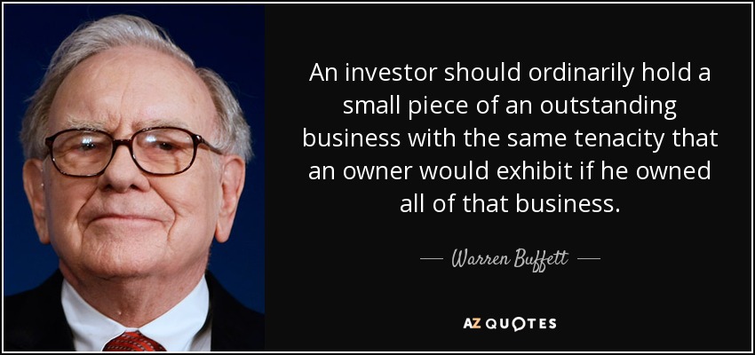 An investor should ordinarily hold a small piece of an outstanding business with the same tenacity that an owner would exhibit if he owned all of that business. - Warren Buffett