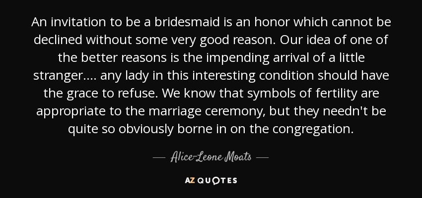 An invitation to be a bridesmaid is an honor which cannot be declined without some very good reason. Our idea of one of the better reasons is the impending arrival of a little stranger. ... any lady in this interesting condition should have the grace to refuse. We know that symbols of fertility are appropriate to the marriage ceremony, but they needn't be quite so obviously borne in on the congregation. - Alice-Leone Moats