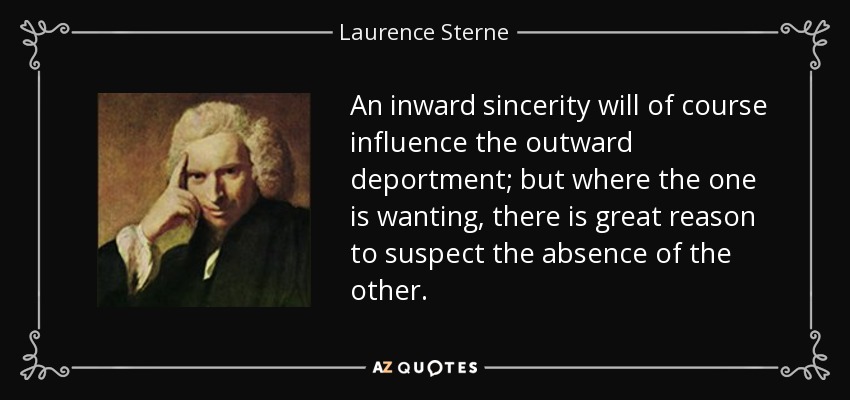 An inward sincerity will of course influence the outward deportment; but where the one is wanting, there is great reason to suspect the absence of the other. - Laurence Sterne