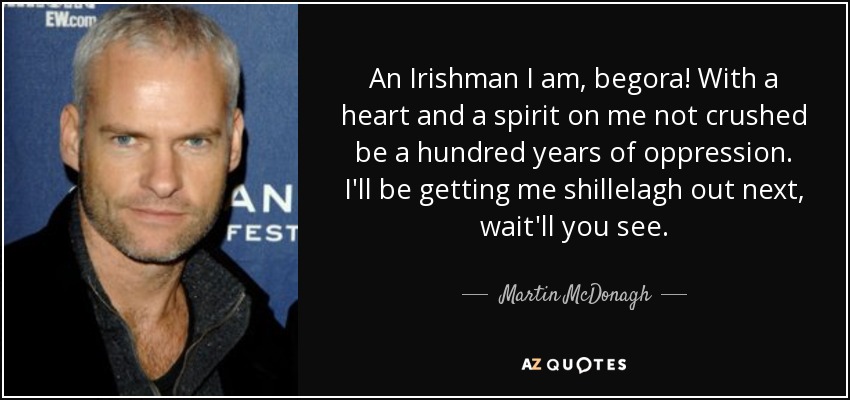 An Irishman I am, begora! With a heart and a spirit on me not crushed be a hundred years of oppression. I'll be getting me shillelagh out next, wait'll you see. - Martin McDonagh