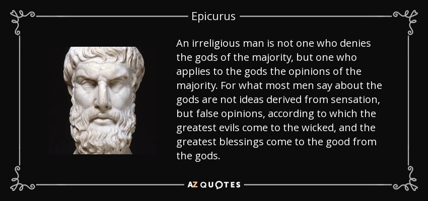 An irreligious man is not one who denies the gods of the majority, but one who applies to the gods the opinions of the majority. For what most men say about the gods are not ideas derived from sensation, but false opinions, according to which the greatest evils come to the wicked, and the greatest blessings come to the good from the gods. - Epicurus