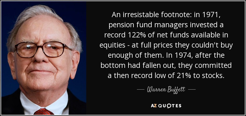 An irresistable footnote: in 1971, pension fund managers invested a record 122% of net funds available in equities - at full prices they couldn't buy enough of them. In 1974, after the bottom had fallen out, they committed a then record low of 21% to stocks. - Warren Buffett