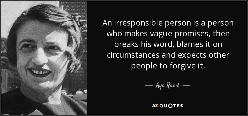 An irresponsible person is a person who makes vague promises, then breaks his word, blames it on circumstances and expects other people to forgive it. - Ayn Rand