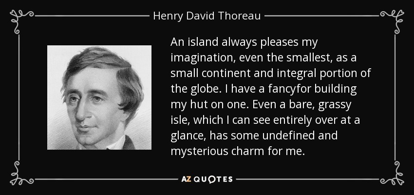 An island always pleases my imagination, even the smallest, as a small continent and integral portion of the globe. I have a fancyfor building my hut on one. Even a bare, grassy isle, which I can see entirely over at a glance, has some undefined and mysterious charm for me. - Henry David Thoreau