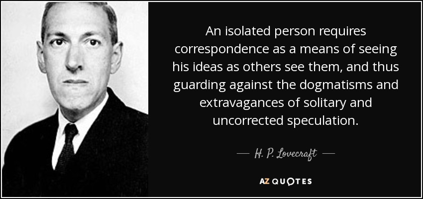 An isolated person requires correspondence as a means of seeing his ideas as others see them, and thus guarding against the dogmatisms and extravagances of solitary and uncorrected speculation. - H. P. Lovecraft