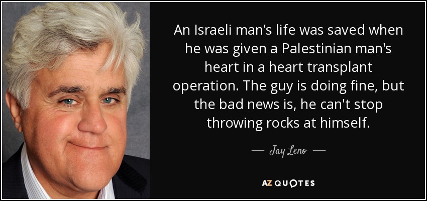 An Israeli man's life was saved when he was given a Palestinian man's heart in a heart transplant operation. The guy is doing fine, but the bad news is, he can't stop throwing rocks at himself. - Jay Leno