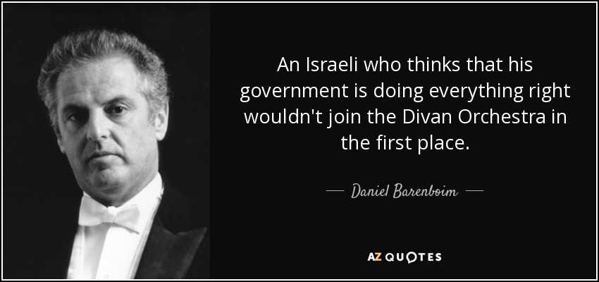 An Israeli who thinks that his government is doing everything right wouldn't join the Divan Orchestra in the first place. - Daniel Barenboim