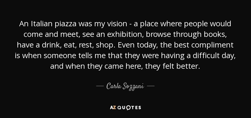 An Italian piazza was my vision - a place where people would come and meet, see an exhibition, browse through books, have a drink, eat, rest, shop. Even today, the best compliment is when someone tells me that they were having a difficult day, and when they came here, they felt better. - Carla Sozzani