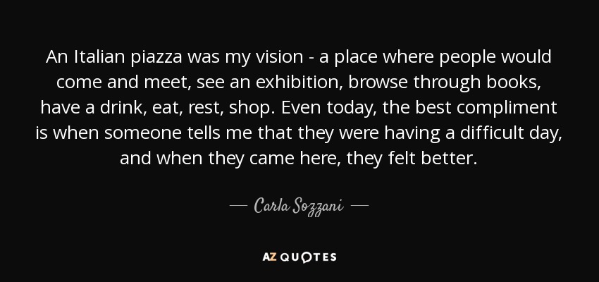 An Italian piazza was my vision - a place where people would come and meet, see an exhibition, browse through books, have a drink, eat, rest, shop. Even today, the best compliment is when someone tells me that they were having a difficult day, and when they came here, they felt better. - Carla Sozzani