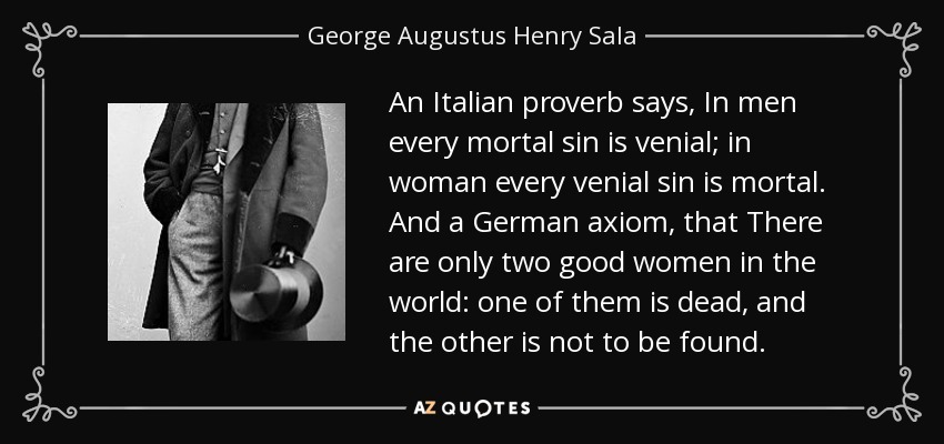 An Italian proverb says, In men every mortal sin is venial; in woman every venial sin is mortal. And a German axiom, that There are only two good women in the world: one of them is dead, and the other is not to be found. - George Augustus Henry Sala