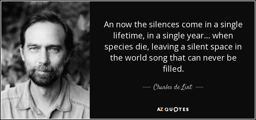 An now the silences come in a single lifetime, in a single year... when species die, leaving a silent space in the world song that can never be filled. - Charles de Lint