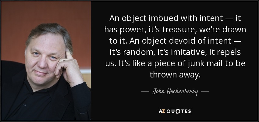 An object imbued with intent — it has power, it's treasure, we're drawn to it. An object devoid of intent — it's random, it's imitative, it repels us. It's like a piece of junk mail to be thrown away. - John Hockenberry