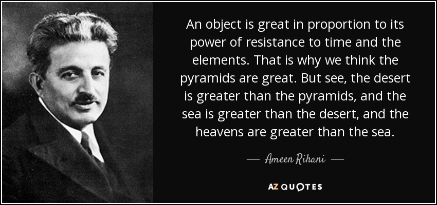 An object is great in proportion to its power of resistance to time and the elements. That is why we think the pyramids are great. But see, the desert is greater than the pyramids, and the sea is greater than the desert, and the heavens are greater than the sea. - Ameen Rihani
