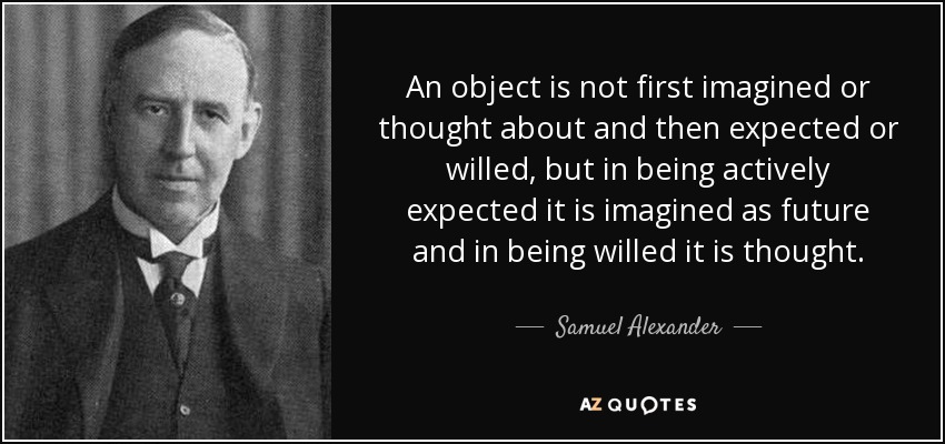 An object is not first imagined or thought about and then expected or willed, but in being actively expected it is imagined as future and in being willed it is thought. - Samuel Alexander