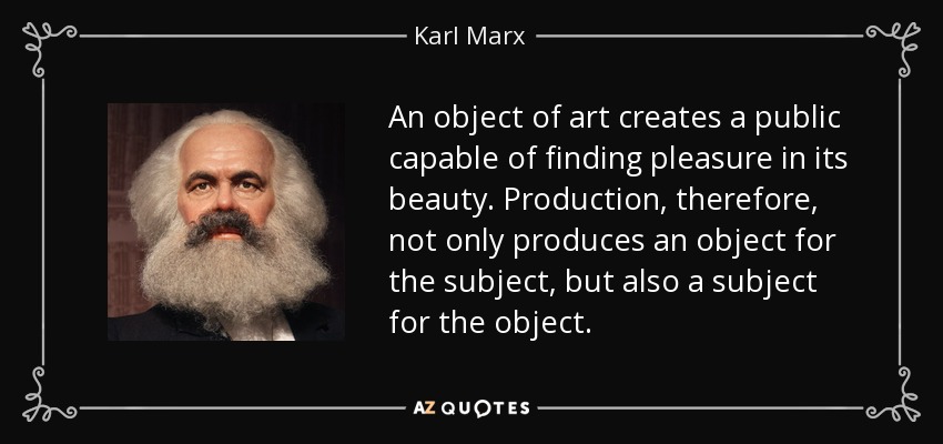 An object of art creates a public capable of finding pleasure in its beauty. Production, therefore, not only produces an object for the subject, but also a subject for the object. - Karl Marx