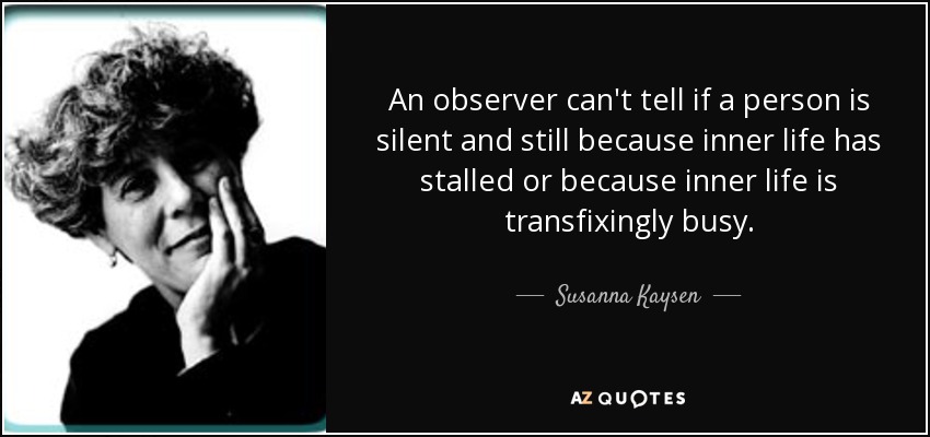 An observer can't tell if a person is silent and still because inner life has stalled or because inner life is transfixingly busy. - Susanna Kaysen