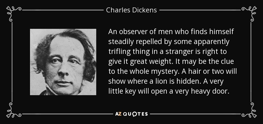 An observer of men who finds himself steadily repelled by some apparently trifling thing in a stranger is right to give it great weight. It may be the clue to the whole mystery. A hair or two will show where a lion is hidden. A very little key will open a very heavy door. - Charles Dickens