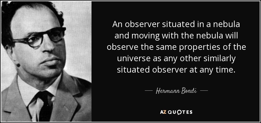 An observer situated in a nebula and moving with the nebula will observe the same properties of the universe as any other similarly situated observer at any time. - Hermann Bondi