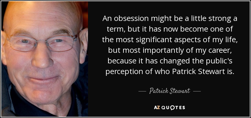 An obsession might be a little strong a term, but it has now become one of the most significant aspects of my life, but most importantly of my career, because it has changed the public's perception of who Patrick Stewart is. - Patrick Stewart