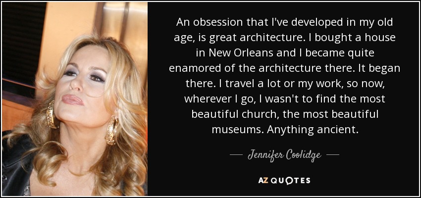 An obsession that I've developed in my old age, is great architecture. I bought a house in New Orleans and I became quite enamored of the architecture there. It began there. I travel a lot or my work, so now, wherever I go, I wasn't to find the most beautiful church, the most beautiful museums. Anything ancient. - Jennifer Coolidge