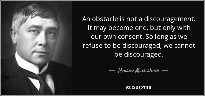 An obstacle is not a discouragement. It may become one, but only with our own consent. So long as we refuse to be discouraged, we cannot be discouraged. - Maurice Maeterlinck