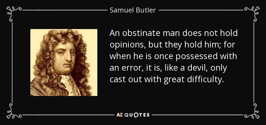 An obstinate man does not hold opinions, but they hold him; for when he is once possessed with an error, it is, like a devil, only cast out with great difficulty. - Samuel Butler