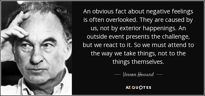 An obvious fact about negative feelings is often overlooked. They are caused by us, not by exterior happenings. An outside event presents the challenge, but we react to it. So we must attend to the way we take things, not to the things themselves. - Vernon Howard