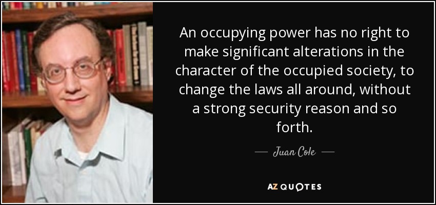 An occupying power has no right to make significant alterations in the character of the occupied society, to change the laws all around, without a strong security reason and so forth. - Juan Cole