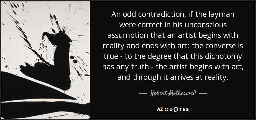 An odd contradiction, if the layman were correct in his unconscious assumption that an artist begins with reality and ends with art: the converse is true - to the degree that this dichotomy has any truth - the artist begins with art, and through it arrives at reality. - Robert Motherwell