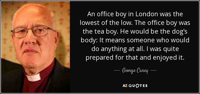 An office boy in London was the lowest of the low. The office boy was the tea boy. He would be the dog's body: It means someone who would do anything at all. I was quite prepared for that and enjoyed it. - George Carey