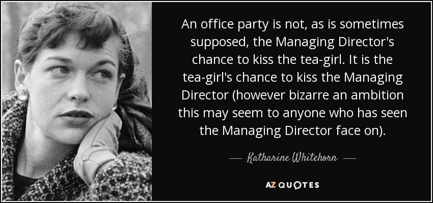 An office party is not, as is sometimes supposed, the Managing Director's chance to kiss the tea-girl. It is the tea-girl's chance to kiss the Managing Director (however bizarre an ambition this may seem to anyone who has seen the Managing Director face on). - Katharine Whitehorn