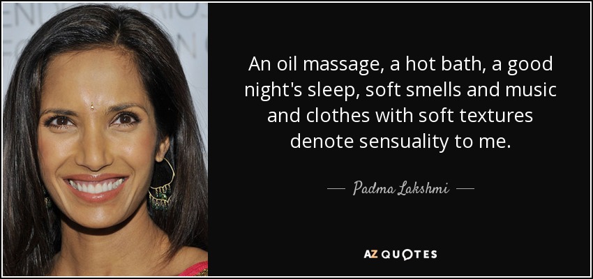 An oil massage, a hot bath, a good night's sleep, soft smells and music and clothes with soft textures denote sensuality to me. - Padma Lakshmi
