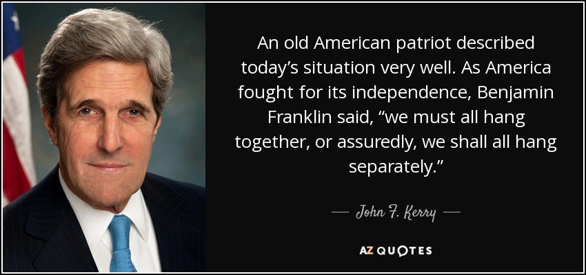 An old American patriot described today’s situation very well. As America fought for its independence, Benjamin Franklin said, “we must all hang together, or assuredly, we shall all hang separately.” - John F. Kerry