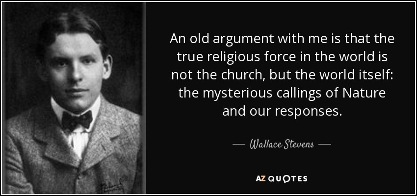 An old argument with me is that the true religious force in the world is not the church, but the world itself: the mysterious callings of Nature and our responses. - Wallace Stevens