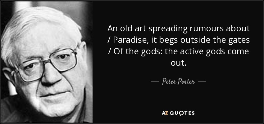 An old art spreading rumours about / Paradise, it begs outside the gates / Of the gods: the active gods come out. - Peter Porter