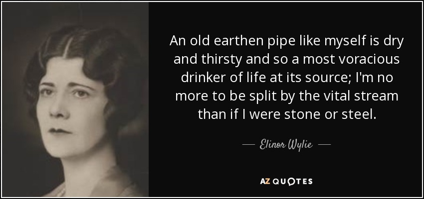 An old earthen pipe like myself is dry and thirsty and so a most voracious drinker of life at its source; I'm no more to be split by the vital stream than if I were stone or steel. - Elinor Wylie