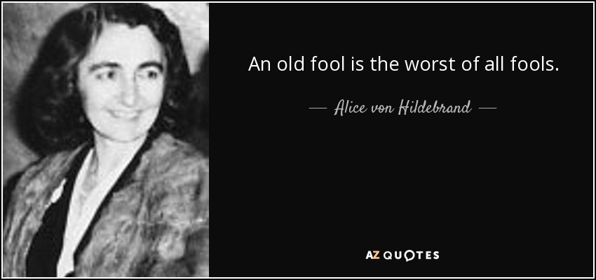 An old fool is the worst of all fools. - Alice von Hildebrand