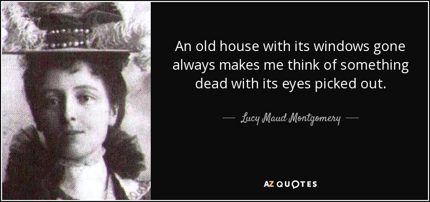 An old house with its windows gone always makes me think of something dead with its eyes picked out. - Lucy Maud Montgomery