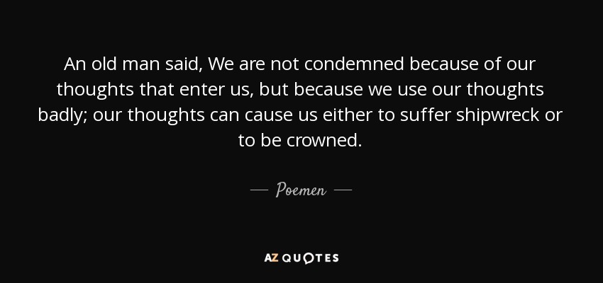 An old man said, We are not condemned because of our thoughts that enter us, but because we use our thoughts badly; our thoughts can cause us either to suffer shipwreck or to be crowned. - Poemen