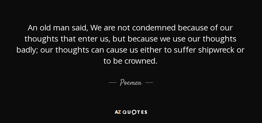 An old man said, We are not condemned because of our thoughts that enter us, but because we use our thoughts badly; our thoughts can cause us either to suffer shipwreck or to be crowned. - Poemen
